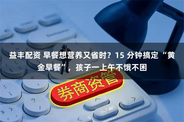 益丰配资 早餐想营养又省时？15 分钟搞定 “黄金早餐”，孩子一上午不饿不困