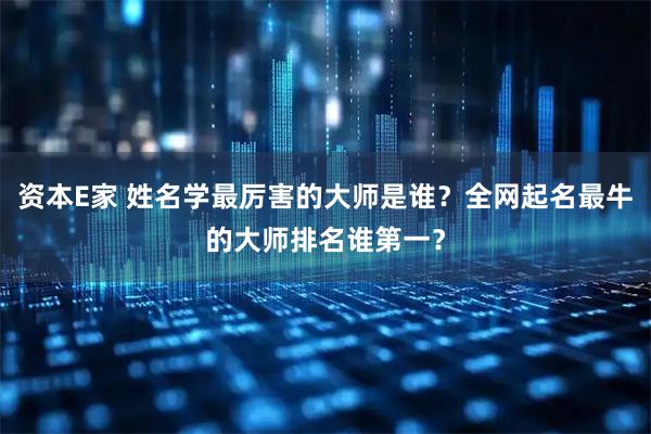 资本E家 姓名学最厉害的大师是谁？全网起名最牛的大师排名谁第一？