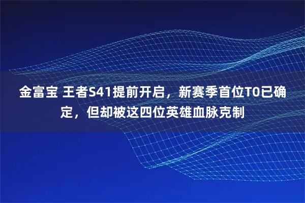 金富宝 王者S41提前开启，新赛季首位T0已确定，但却被这四位英雄血脉克制