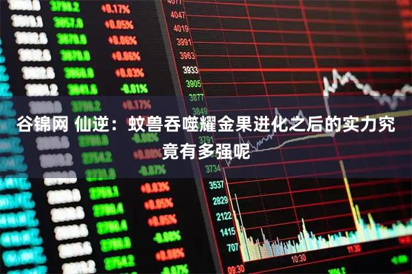 谷锦网 仙逆：蚊兽吞噬耀金果进化之后的实力究竟有多强呢