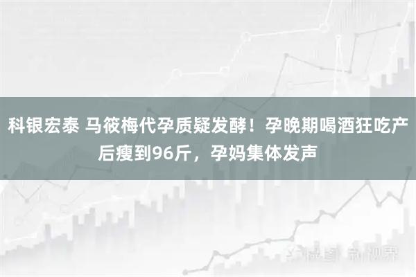 科银宏泰 马筱梅代孕质疑发酵！孕晚期喝酒狂吃产后瘦到96斤，孕妈集体发声