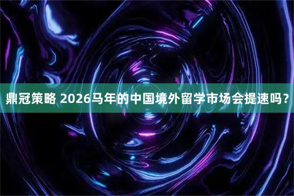 鼎冠策略 2026马年的中国境外留学市场会提速吗？