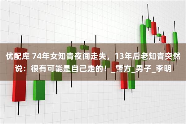 优配库 74年女知青夜间走失，13年后老知青突然说：很有可能是自己走的！_警方_男子_李明