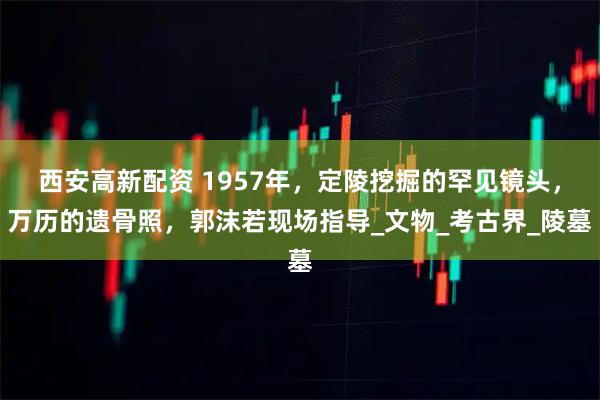 西安高新配资 1957年，定陵挖掘的罕见镜头，万历的遗骨照，郭沫若现场指导_文物_考古界_陵墓