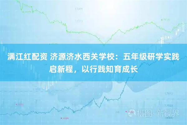满江红配资 济源济水西关学校：五年级研学实践启新程，以行践知育成长