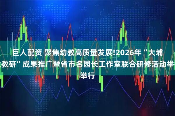 巨人配资 聚焦幼教高质量发展!2026年“大埔大教研”成果推广暨省市名园长工作室联合研修活动举行