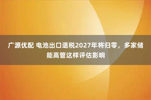 广源优配 电池出口退税2027年将归零，多家储能高管这样评估影响